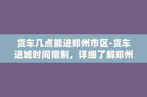 货车几点能进郑州市区-货车进城时间限制，详细了解郑州市区通行规定。