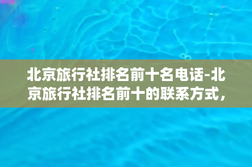 北京旅行社排名前十名电话-北京旅行社排名前十的联系方式，让您轻松出行！