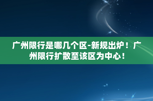 广州限行是哪几个区-新规出炉！广州限行扩散至该区为中心！