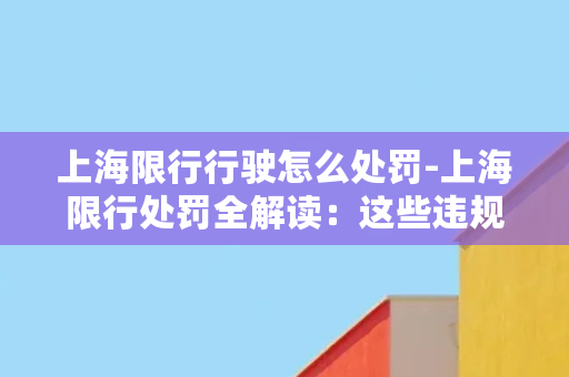 上海限行行驶怎么处罚-上海限行处罚全解读：这些违规行为将被罚款扣分