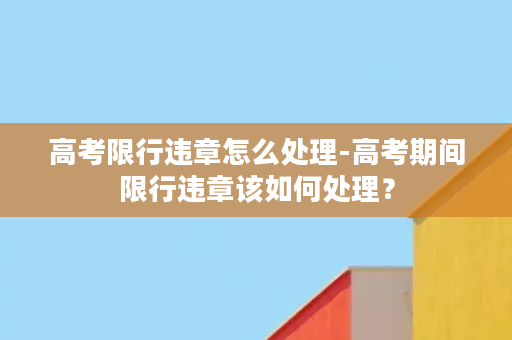 高考限行违章怎么处理-高考期间限行违章该如何处理？