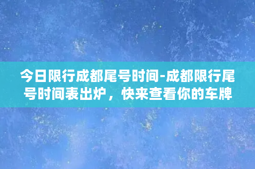 今日限行成都尾号时间-成都限行尾号时间表出炉，快来查看你的车牌号！