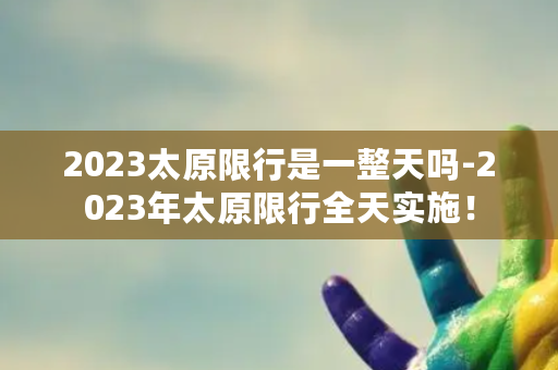 2023太原限行是一整天吗-2023年太原限行全天实施！