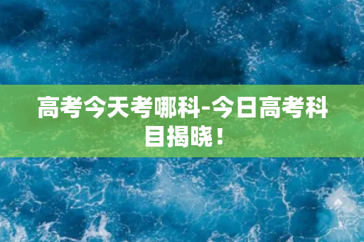 高考今天考哪科-今日高考科目揭晓！