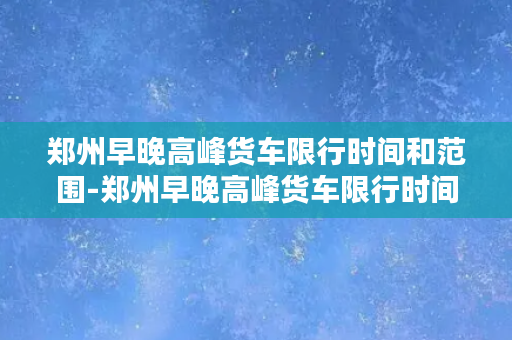 郑州早晚高峰货车限行时间和范围-郑州早晚高峰货车限行时间及范围详解