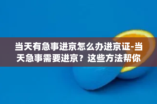 当天有急事进京怎么办进京证-当天急事需要进京？这些方法帮你获取进京证！