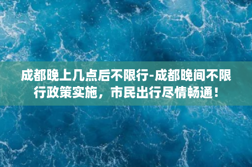 成都晚上几点后不限行-成都晚间不限行政策实施，市民出行尽情畅通！