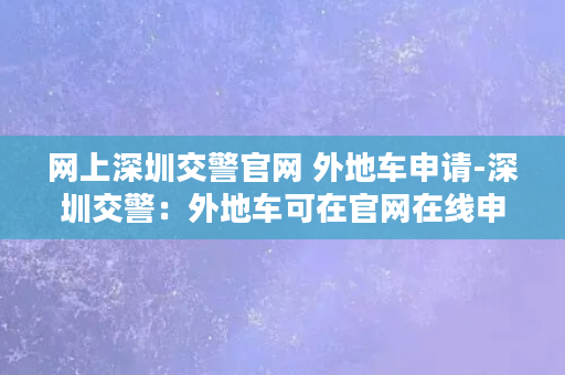 网上深圳交警官网 外地车申请-深圳交警：外地车可在官网在线申请，车主福音