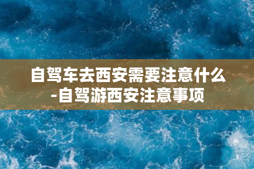 自驾车去西安需要注意什么-自驾游西安注意事项