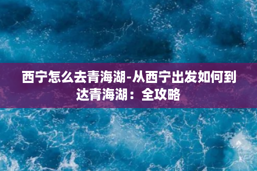 西宁怎么去青海湖-从西宁出发如何到达青海湖：全攻略