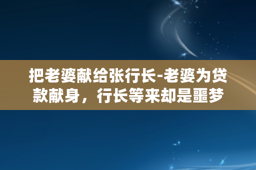 把老婆献给张行长-老婆为贷款献身，行长等来却是噩梦