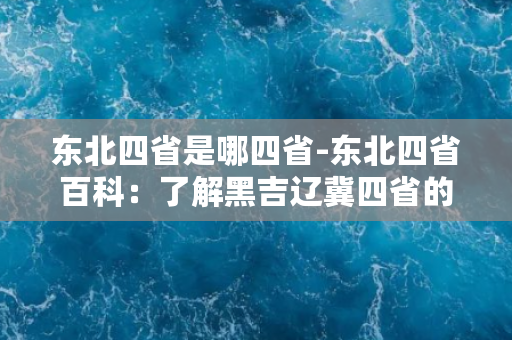 东北四省是哪四省-东北四省百科：了解黑吉辽冀四省的历史、文化与风情