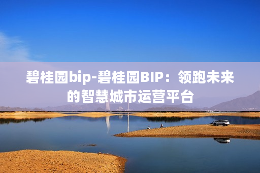 碧桂园bip-碧桂园BIP：领跑未来的智慧城市运营平台