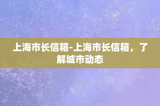 上海市长信箱-上海市长信箱，了解城市动态