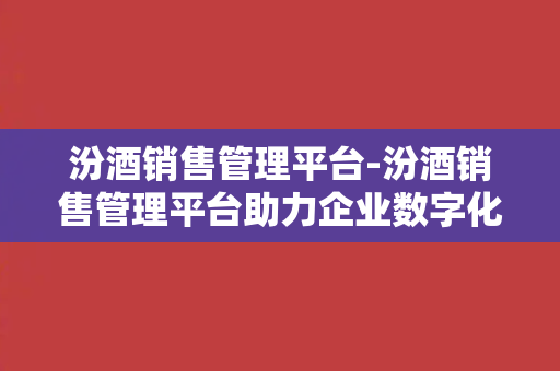 汾酒销售管理平台-汾酒销售管理平台助力企业数字化转型与数据分析