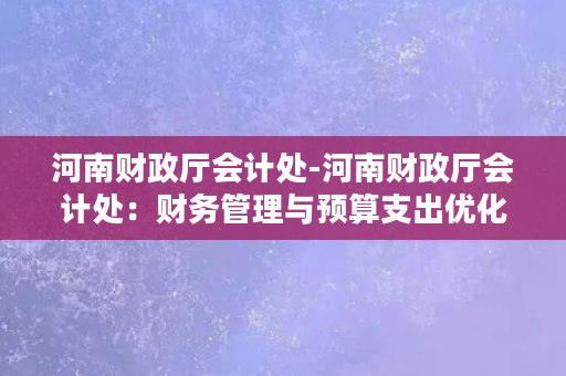 河南财政厅会计处-河南财政厅会计处：财务管理与预算支出优化的实践者