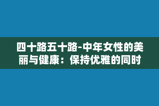 四十路五十路-中年女性的美丽与健康：保持优雅的同时更要注意保健