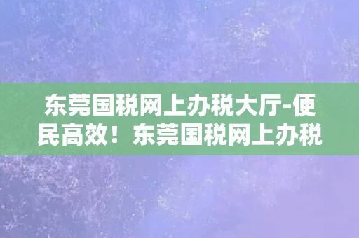 东莞国税网上办税大厅-便民高效！东莞国税网上办税为您节约时间和力量