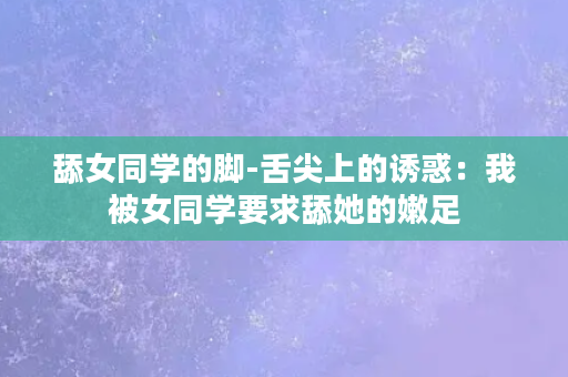 舔女同学的脚-舌尖上的诱惑：我被女同学要求舔她的嫩足