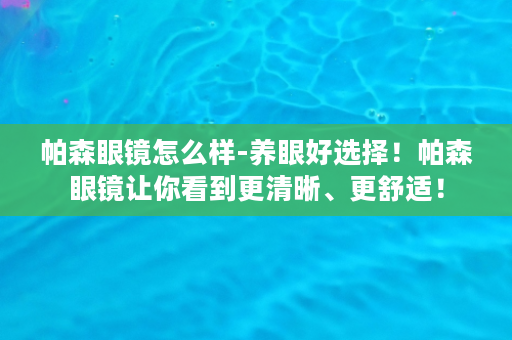 帕森眼镜怎么样-养眼好选择！帕森眼镜让你看到更清晰、更舒适！