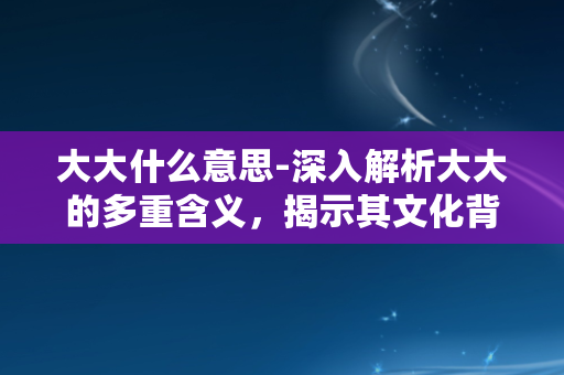 大大什么意思-深入解析大大的多重含义，揭示其文化背景和语言魅力