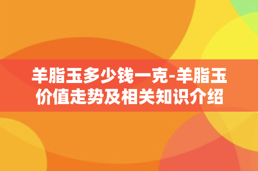 羊脂玉多少钱一克-羊脂玉价值走势及相关知识介绍