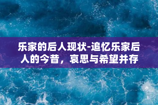 乐家的后人现状-追忆乐家后人的今昔，哀思与希望并存