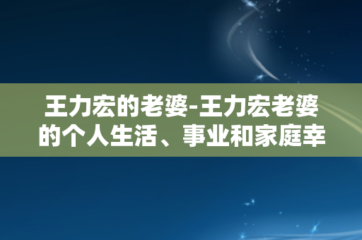 王力宏的老婆-王力宏老婆的个人生活、事业和家庭幸福：全方位探索