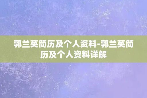 郭兰英简历及个人资料-郭兰英简历及个人资料详解