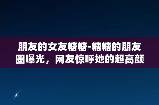 朋友的女友糖糖-糖糖的朋友圈曝光，网友惊呼她的超高颜值和生活态度！