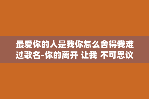 最爱你的人是我你怎么舍得我难过歌名-你的离开 让我 不可思议