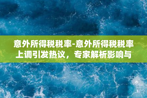 意外所得税税率-意外所得税税率上调引发热议，专家解析影响与应对建议