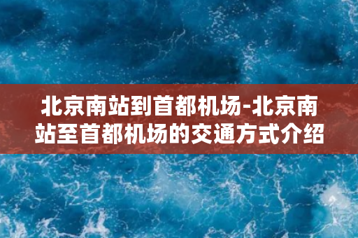 北京南站到首都机场-北京南站至首都机场的交通方式介绍