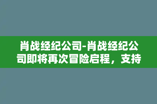 肖战经纪公司-肖战经纪公司即将再次冒险启程，支持者们静待新动态