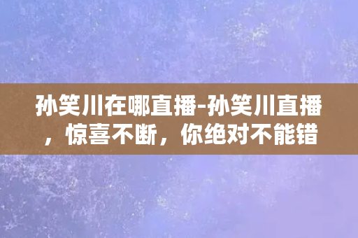 孙笑川在哪直播-孙笑川直播，惊喜不断，你绝对不能错过！