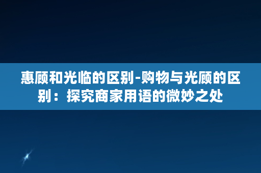 惠顾和光临的区别-购物与光顾的区别：探究商家用语的微妙之处