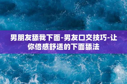 男朋友舔我下面-男友口交技巧-让你倍感舒适的下面舔法