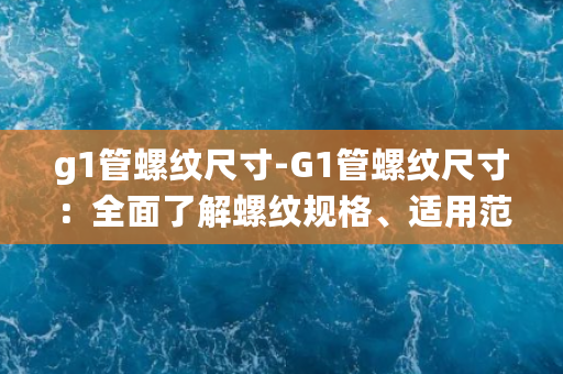 g1管螺纹尺寸-G1管螺纹尺寸：全面了解螺纹规格、适用范围及工业应用