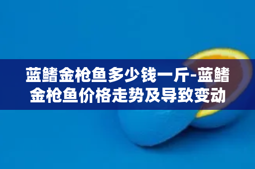 蓝鳍金枪鱼多少钱一斤-蓝鳍金枪鱼价格走势及导致变动的因素分析