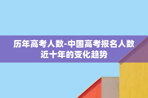 历年高考人数-中国高考报名人数近十年的变化趋势