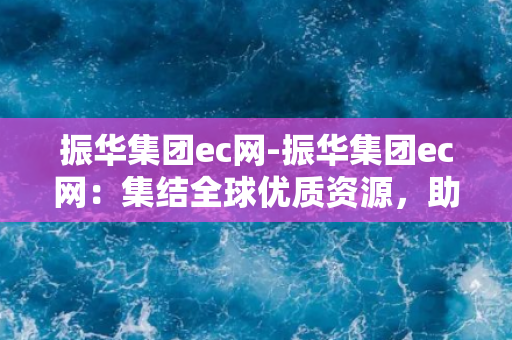 振华集团ec网-振华集团ec网：集结全球优质资源，助力企业数字化转型！