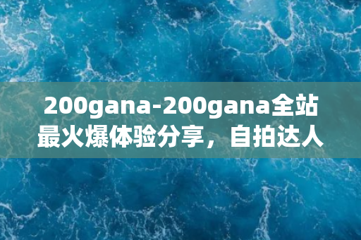 200gana-200gana全站最火爆体验分享，自拍达人带你领略真实生活！