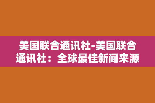 美国联合通讯社-美国联合通讯社：全球最佳新闻来源