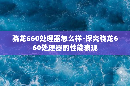 骁龙660处理器怎么样-探究骁龙660处理器的性能表现