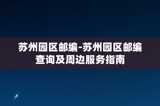 苏州园区邮编-苏州园区邮编查询及周边服务指南