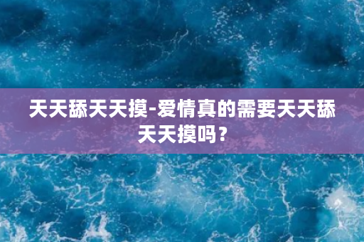 天天舔天天摸-爱情真的需要天天舔天天摸吗？