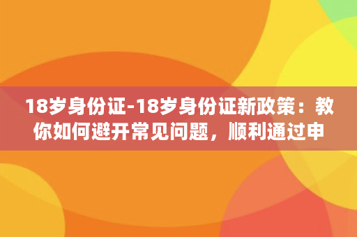 18岁身份证-18岁身份证新政策：教你如何避开常见问题，顺利通过申领！