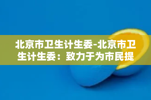 北京市卫生计生委-北京市卫生计生委：致力于为市民提供更加优质的医疗服务