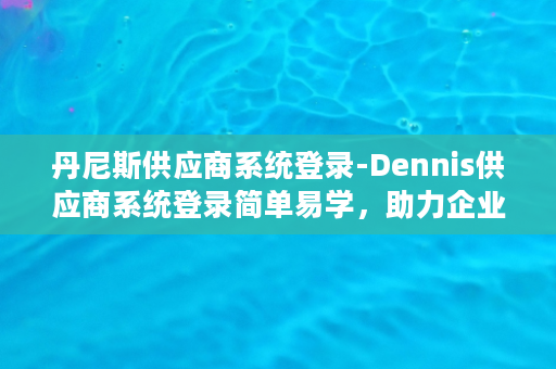 丹尼斯供应商系统登录-Dennis供应商系统登录简单易学，助力企业供应链管理