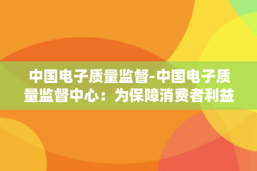 中国电子质量监督-中国电子质量监督中心：为保障消费者利益，质量监督从严管理！